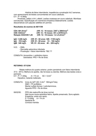 História de febre intermitente, inapetência e prostração há 2 semanas,
com aparecimento de lesões concomitantes em couro cabeludo.
E.F.: P = 6.900g
Prostrado, pálido (+/4+), afebril. Lesões crostosas em couro cabeludo. Monilíase
oral discreta. Opacificação em membrana timpânica bilateralmente. Lesões
descamativas com pápulas satélites em períneo.
Resultados de exames de 08/11/94
CD4: 801,0/mm3
(VR: 12 - 18 meses: 2307 a 2864/mm3)
CD8: 634/mm3
(VR: 12 - 18 meses: 351 a 2479/mm3
)
Relação CD4/CD8 1,26 (VR: 12 - 18 meses: 1,2 a 6,2/mm3)
IgG: 1.240 mg% (VR: 01 - 02 anos: 349 - 1139 mg%)
IgA: 316 mg% (VR: 01 - 02 anos: 13 - 102 mg%)
IgM: 340 mg% VR: 01 - 02 anos: 40 - 229 mg%)
H.D.: - OMA.
- Dermatite seborréica infectada
- Prostração + febre intermitente: TBC ??
CONDUTA: Amoxicilina + antibiótico tópico.
Solicitados: PPD + Rx de tórax.
RETORNO: 07/12/94
Relata melhora do quadro anterior, porém persistindo com febre intermitente
37,5 - 38°C). Melhora do apetite, não há tosse ou diarréia. Melhora das lesões orais e
perineais.
E.F.: P = 7.200g A = 73 cm SC = 0,4m2
Hipoativo, restante inalterado.
CONDUTA: Início do AZT (SC: 0,4m2
180mg/m2
/dia).
SMZ + TP profilático.
Manter sulfato ferroso + polivitamínicos.
Aguardo PPD + Rx de tórax.
08/02/95: PPD não reativo/Rx de tórax normal.
Não houve novos episódios febris. Apetite preservado. Sono agitado.
Engatinha, anda com apoio.
P = 8.050g A = 74 cm
Restante 0k
Conduta mantida
 