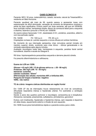 CASO CLÍNICO VI
Paciente: MCV, 52 anos, melanodérmico, casado, servente, natural de Teixeiras/MG e
residente em Belo Horizonte.
Paciente saudável até maio de 99, quando passou a apresentar tosse com
expectoração de difícil eliminação, sensação de aumento da temperatura corpórea e
perda de peso significativa. Evoluiu assim por duas semanas, até que em 05/06/99,
teve confusão mental, hemiparesia direita, desvio da comissura labial para a esquerda
e disartria, fazendo-o procurar o PA-HC em 10/06/99.
Ao exame estava hipocorado 1+/4+, desidratado 2+/4+, anictérico, acianótico, afebril e
com boa perfusão capilar.
PA: 140/90 FC: 100 b.p.m FR: 28 r.p.m
Crepitações na base do pulmão esquerdo e roncos difusos em ambos hemitórax.
No momento de sua internação apresentou crise convulsiva parcial iniciada em
membro superior direito, evoluindo para crise tônico - clônica generalizada e de
remissão espontânea após alguns minutos.
Avaliação neurológica nesta data: hemiparesia à esquerda, paralisia facial central
homolateral, disartria e escala de Glasgow 9.
RX tórax: hipotransparência paracardíaca esquerda e derrame pleural à direita.
Foi prescrito difenil-hidantoína e ceftriaxona.
Exame do LCR em 12/06:
Glicose = 43 mg% (VR: 1/3 da glicose sérica ou ±±±± 50 - 80 mg%)
Proteínas: 292 mg% (VR: 15 - 45 mg%)
Hemácias: ausentes
Células nucleadas: 16/mm3
Diferenciação das células: monócitos 40% e linfócitos 60%
Pesquisa de fungos e bactérias: negativa
VDRL: não reativo
TC de crânio: imagens císticas distribuídas em região frontal
Em 13/06 (3º dia de internação) houve rebaixamento do nível de consciência,
dificuldade respiratória intensa e hipotensão arterial. Foi submetido a ventilação
mecânica.
Devido à piora dos quadros pulmonar e neurológico, acrescentou-se à terapêutica:
rifampicina, isoniazida, pirazinamida, sulfadiazina, pirimetamina, ganciclovir
Evoluiu com bradicardia, hipotensão e hipotermia intensa, sem resposta à dopamina
em altas doses, aquecimento externo e infusão de soro aquecido.
Em 18/06 houve piora hemodinâmica rápida e o paciente evoluiu para o óbito.
 
