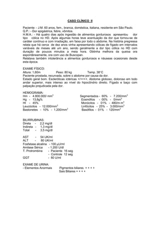 CASO CLÍNICO II
Paciente: - J.M. 60 anos, fem., branca, doméstica, italiana, residente em São Paulo.
Q.P.: - Dor epigástrica, febre, vômitos.
H.M.A.: - Há quatro dias após ingestão de alimentos gordurosos apresentou dor
tipo cólica no HD. Após algumas horas teve acentuação da dor que tornou-se de
caráter contínuo e com irradiação, em faixa por todo o abdome. Na história pregressa
relata que há cerca de dez anos vinha apresentando cólicas de fígado em intervalos
variáveis de meses até um ano, sendo geralmente a dor tipo cólica no HD com
duração de poucos minutos a meia hora. Obtinha melhora da queixa ora
espontâneamente, ora com uso de Buscopan.
Relatava também intolerância a alimentos gordurosos e náuseas ocasionais desde
esta época.
EXAME FÍSICO:
Altura: 1,60m Peso: 80 kg Temp. 38°C
Paciente prostada, recurvada, sobre o abdome por causa da dor.
Estado geral bom. Escleróticas ictéricas +/++++. Abdome globoso, doloroso em todo
andar superior, mais intenso ao nível do hipocôndrio direito. Fígado e baço com
palpação prejudicada pela dor.
HEMOGRAMA:
Hm - 4.800.000/ mm3
Segmentados - 60% - 7.200/mm3
Hg - 13,8g% Eosinófios - 00% - 0/mm3
Ht - 45% Monócitos - 01% - 480/m m3
Leucócitos - 12.000/mm3
Linfócitos - 25% - 3.000/mm3
Bastonetes - 10% - 1.200/mm3
Basófilos - 01% - 120/mm3
BILIRRUBINAS:
Direta - 2,2 mg/dl
Indireta - 1,3 mg/dl
Total - 3,5 mg/dl
AST - 54 UK/ml
ALT - 80 UK/ml
Fosfatase alcalina - 100 µU/ml
Amilase Sérica - 1.200 U/dl
T. Protrombina - Paciente 16 seg
- Controle 12 seg
GGT - 80 U/ml
EXAME DE URINA:
- Elementos Anormais Pigmentos biliares + + + +
Sais Biliares + + + +
 