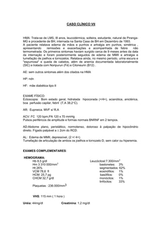 CASO CLÍNICO VII
HMA: Trata-se de LMS, l8 anos, leucodérmica, solteira, estudante, natural de Piranga-
MG e procedente de BH, internada na Santa Casa de BH em Dezembro de 1993.
A paciente relatava edema de mãos e punhos e artralgia em punhos, simétrica ,
apresentando remissões e exacerbações e acompanhada de febre não
termometrada. Os primeiros sintomas haviam surgido cerca de 9 meses antes da data
da internação e foram posteriormente seguidos de edema de MMII e artralgia e
tumefação de joelhos e tornozelos. Relatava ainda, no mesmo período, urina escura e
"espumosa" e queda de cabelos, além de anemia documentada laboratorialmente
(SIC) e tratada com Noripurun (Fé) e Citoneurin (B12) .
AE: sem outros sintomas além dos citados na HMA
HP: ndn
HF: mãe diabética tipo II
EXAME FÍSICO:
Ectoscopia: Bom estado geral, hidratada hipocorada (+/4+), acianótica, anictérica,
boa perfusão capilar, febril (T.A 38,2°C).
AR: Eupneica. MVF s/ R.A
ACV: FC 120 bpm,PA 120 x 70 mmHg
Pulsos periféricos de amplitude e formas normais BNRNF em 2 tempos.
AD:Abdome plano, peristáltico, normotenso, doloroso ä palpação de hipocôndrio
direito. Fígado palpável a ± 2cm do RCD.
AL: Edema de MMII, depressível, (2 +/ 4+).
Tumefação de articulação de ambos os joelhos e tornozelo D, sem calor ou hiperemia.
EXAMES COMPLEMENTARES:
HEMOGRAMA:
Hb 8,5 g/dl Leucócitosl:7.300/mm3
Hm 3 310 000/mm3
bastonetes: 3%
Ht 26% segmentados: 62%
VCM 78,6 fl eosinófilos: 1%
HCM: 25,7 pg basófilos: 0%
CHCM 32,7 g/dl monócitos: 1%
linfócitos: 33%
Plaquetas : 236.000/mm3
VHS: 115 mm ( 1 hora )
Uréia: 44mg/dl Creatinina: 1,2 mg/dl
 