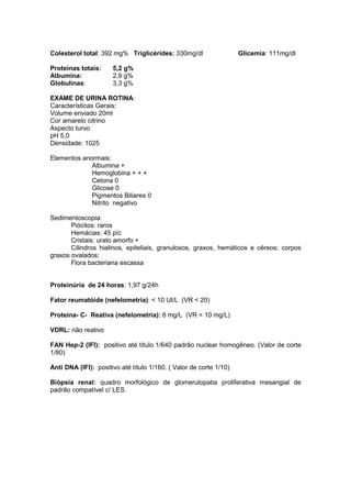 Colesterol total: 392 mg% Triglicérides: 330mg/dl Glicemia: 111mg/dl
Proteínas totais: 5,2 g%
Albumina: 2,9 g%
Globulinas: 3,3 g%
EXAME DE URINA ROTINA:
Características Gerais:
Volume enviado 20ml
Cor amarelo citrino
Aspecto turvo
pH 5,0
Densidade: 1025
Elementos anormais:
Albumina +
Hemoglobina + + +
Cetona 0
Glicose 0
Pigmentos Biliares 0
Nitrito negativo
Sedimentoscopia:
Piócitos: raros
Hemácias: 45 p/c
Cristais: urato amorfo +
Cilindros hialinos, epiteliais, granulosos, graxos, hemáticos e céreos; corpos
graxos ovalados;
Flora bacteriana escassa
Proteinúria de 24 horas: 1,97 g/24h
Fator reumatóide (nefelometria): < 10 UI/L (VR < 20)
Proteína- C- Reativa (nefelometria): 6 mg/L (VR < 10 mg/L)
VDRL: não reativo
FAN Hep-2 (IFI): positivo até título 1/640 padrão nuclear homogêneo. (Valor de corte
1/80)
Anti DNA (IFI): positivo até título 1/160. ( Valor de corte 1/10)
Biópsia renal: quadro morfológico de glomerulopatia proliferativa mesangial de
padrão compatível c/ LES.
 