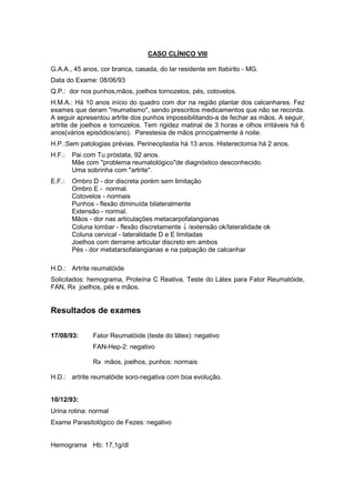 CASO CLÍNICO VIII
G.A.A., 45 anos, cor branca, casada, do lar residente em Itabirito - MG.
Data do Exame: 08/06/93
Q.P.: dor nos punhos,mãos, joelhos tornozelos, pés, cotovelos.
H.M.A.: Há 10 anos início do quadro com dor na região plantar dos calcanhares. Fez
exames que deram "reumatismo", sendo prescritos medicamentos que não se recorda.
A seguir apresentou artrite dos punhos impossibilitando-a de fechar as mãos. A seguir,
artrite de joelhos e tornozelos. Tem rigidez matinal de 3 horas e olhos irritáveis há 6
anos(vários episódios/ano). Parestesia de mãos principalmente à noite.
H.P.:Sem patologias prévias. Perineoplastia há 13 anos. Histerectomia há 2 anos.
H.F.: Pai com Tu próstata, 92 anos.
Mãe com "problema reumatológico"de diagnóstico desconhecido.
Uma sobrinha com "artrite".
E.F.: Ombro D - dor discreta porém sem limitação
Ombro E - normal.
Cotovelos - normais
Punhos - flexão diminuída bilateralmente
Extensão - normal.
Mãos - dor nas articulações metacarpofalangianas
Coluna lombar - flexão discretamente ↓ /extensão ok/lateralidade ok
Coluna cervical - lateralidade D e E limitadas
Joelhos com derrame articular discreto em ambos
Pés - dor metatarsofalangianas e na palpação de calcanhar
H.D.: Artrite reumatóide
Solicitados: hemograma, Proteína C Reativa, Teste do Látex para Fator Reumatóide,
FAN, Rx joelhos, pés e mãos.
Resultados de exames
17/08/93: Fator Reumatóide (teste do látex): negativo
FAN-Hep-2: negativo
Rx mãos, joelhos, punhos: normais
H.D.: artrite reumatóide soro-negativa com boa evolução.
10/12/93:
Urina rotina: normal
Exame Parasitológico de Fezes: negativo
Hemograma Hb: 17,1g/dl
 
