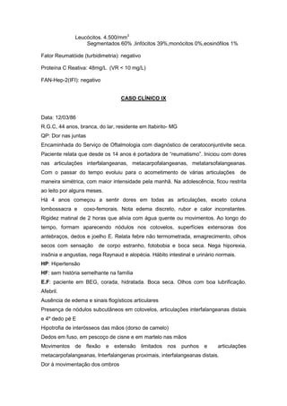 Leucócitos. 4.500/mm3
Segmentados 60% ,linfócitos 39%,monócitos 0%,eosinófilos 1%
Fator Reumatóide (turbidimetria): negativo
Proteína C Reativa: 48mg/L (VR < 10 mg/L)
FAN-Hep-2(IFI): negativo
CASO CLÍNICO IX
Data: 12/03/86
R.G.C, 44 anos, branca, do lar, residente em Itabirito- MG
QP: Dor nas juntas
Encaminhada do Serviço de Oftalmologia com diagnóstico de ceratoconjuntivite seca.
Paciente relata que desde os 14 anos é portadora de “reumatismo”. Iniciou com dores
nas articulações interfalangeanas, metacarpofalangeanas, metatarsofalangeanas.
Com o passar do tempo evoluiu para o acometimento de várias articulações de
maneira simétrica, com maior intensidade pela manhã. Na adolescência, ficou restrita
ao leito por alguns meses.
Há 4 anos começou a sentir dores em todas as articulações, exceto coluna
lombossacra e coxo-femorais. Nota edema discreto, rubor e calor inconstantes.
Rigidez matinal de 2 horas que alivia com água quente ou movimentos. Ao longo do
tempo, formam aparecendo nódulos nos cotovelos, superfícies extensoras dos
antebraços, dedos e joelho E. Relata febre não termometrada, emagrecimento, olhos
secos com sensação de corpo estranho, fotobobia e boca seca. Nega hiporexia,
insônia e angustias, nega Raynaud e alopécia. Hábito intestinal e urinário normais.
HP: Hipertensão
HF: sem história semelhante na família
E.F: paciente em BEG, corada, hidratada. Boca seca. Olhos com boa lubrificação.
Afebril.
Ausência de edema e sinais flogísticos articulares
Presença de nódulos subcutâneos em cotovelos, articulações interfalangeanas distais
e 4º dedo pé E
Hipotrofia de interósseos das mãos (dorso de camelo)
Dedos em fuso, em pescoço de cisne e em martelo nas mãos
Movimentos de flexão e extensão limitados nos punhos e articulações
metacarpofalangeanas, Interfalangenas proximais, interfalangeanas distais.
Dor à movimentação dos ombros
 