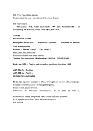 HD: Artrite Reumatóide clássica
Ceratoconjuntivite seca + xerostomia: Síndrome de Sjogren
CD: Indometacina
Hemograma, VHS, Fator reumátoide, FAN com fracionamento ( se
necessário), RX de mão e punho, urina rotina, EPF, PCR.
21/04/86
Resultado de exames:
Hemograma: Hb 12,8g/dL Leucócitos: 7400/mm³ Plaquetas 300.000/mm³
VHS: 41mm (1 hora)
Proteína C Reativa : 45mg/L (VR < 10mg/L )
Urina rotina: sem alterações
Exame parasitológico de fezes: negativo
Teste do fator reumátoide (Nefelometria): 250UI/mL (VR<15 UI/mL)
FAN -Hep-2 (IFI) – Positivo padrão nuclear pontilhado fino título 1/640
ANTI-SSA-Ro – Positivo
ANTI-SSB-La – Positivo
(Método: hemaglutinação)
Rx de mão e punho: osteoporose difusa, diminuição dos espaços articulares (carpo-
metacarpo, interfalangeanas e metacarpofalangeanas.
Cistos ósseos, poucas erosões.
Subluxaçao da articulação interfalangeana do 5º dedo da mão D.
Exame Físico: corada, emagrecida, febril. Lesões articulares presentes.
ID: S. Sjogren secundária + artrite Reumatóide clássica
CD: mantida
 