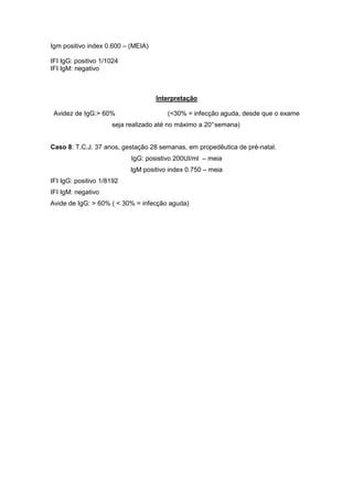 Igm positivo index 0.600 – (MEIA)
IFI IgG: positivo 1/1024
IFI IgM: negativo
Interpretação
Avidez de IgG:> 60% (<30% = infecção aguda, desde que o exame
seja realizado até no máximo a 20°semana)
Caso 8: T.C.J. 37 anos, gestação 28 semanas, em propedêutica de pré-natal.
IgG: posistivo 200UI/ml – meia
IgM positivo index 0.750 – meia
IFI IgG: positivo 1/8192
IFI IgM: negativo
Avide de IgG: > 60% ( < 30% = infecção aguda)
 