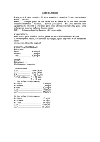 CASO CLÍNICO III
Paciente: M.S., sexo masculino, 29 anos, leodérmico, natural de Curvelo, residente em
BH/MG, bancário.
H.M.A.: Sempre gozou de boa saúde mas há cerca de 01 mês vem sentindo
inapetência,cefaléia, náuseas, diarréia passageira. Há uma semana vem
apresentando febrícula e mal estar geral e nos últimos dois dias notou que a urina
estava mais escura e as fezes descora- radas.
H.P.: Esteve no litoral de Salvador, há 2 meses atrás.
EXAME FÍSICO:
Bom estado geral, mucosas coradas, pele e escleróticas amareladas + +/++++.
Abdomem plano, flácido, não doloroso à palpação, fígado palpável a 4 cm do rebordo
costal
direito, mole. Baço não palpável.
EXAMES LABORATORIAIS:
Bilirrubinas:
Direta ..................... 4,0 mg/dl
Indireta ................... 2,8 mg/dl
Total ....................... 6,8 mg/dl
URINA:
Bilirrubina + + +
Urobilinogênio - negativo
Transaminases:
AST ....................... 1880 UK/ml
ALT ....................... 3210 UK/ml
F.A. ....................... 90 mU/ml
T. Protrombina ...... P = 13 seg.
C = 12 seg.
11 dias após o primeiro exame:
B. Direta ...................................... 2,6 mg/dl
B. Indireta .................................... 2,4 mg/dl
B.Total ......................................... 5,0 mg/dl
AST .............................................. 98 UK/ml
ALT .............................................. 179UK/ml
20 dias após o primeiro exame:
B. Direta ..................................... 1,0 mg/dl
B. Indireta ................................... 1,0 mg/dl
B. Total ....................................... 2,0 mg/dl
AST ............................................ 63 UK/ml
ALT ............................................ 88 UK/ml
 