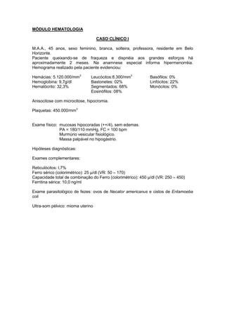 MÓDULO HEMATOLOGIA
CASO CLÍNICO I
M.A.A., 45 anos, sexo feminino, branca, solteira, professora, residente em Belo
Horizonte.
Paciente queixando-se de fraqueza e dispnéia aos grandes esforços há
aproximadamente 2 meses. Na anamnese especial informa hipermenorréia.
Hemograma realizado pela paciente evidenciou:
Hemácias: 5.120.000/mm3
Leucócitos:8.300/mm3
Basófilos: 0%
Hemoglobina: 9,7g/dl
Hematócrito: 32,3%
Bastonetes: 02%
Segmentados: 68%
Eosinófilos: 08%
Linfócitos: 22%
Monócitos: 0%
Anisocitose com microcitose, hipocromia.
Plaquetas: 450.000/mm3
Exame físico: mucosas hipocoradas (++/4), sem edemas.
PA = 180/110 mmHg, FC = 100 bpm
Murmúrio vesicular fisiológico.
Massa palpável no hipogástrio.
Hipóteses diagnósticas:
Exames complementares:
Reticulócitos: l,7%
Ferro sérico (colorimétrico): 25 µ/dl (VR: 50 – 170)
Capacidade total de combinação do Ferro (colorimétrico): 450 µ/dl (VR: 250 – 450)
Ferritina sérica: 10,0 ng/ml
Exame parasitológico de fezes: ovos de Necator americanus e cistos de Entamoeba
coli
Ultra-som pélvico: mioma uterino
 