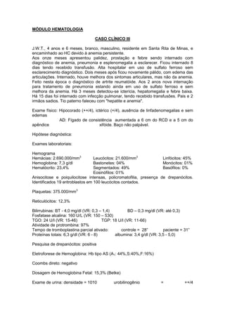 MÓDULO HEMATOLOGIA
CASO CLÍNICO III
J.W.T., 4 anos e 6 meses, branco, masculino, residente em Santa Rita de Minas, e
encaminhado ao HC devido à anemia persistente.
Aos onze meses apresentou palidez, prostação e febre sendo internado com
diagnóstico de anemia, pneumonia e esplenomegalia a esclarecer. Ficou internado 8
dias tendo recebido transfusão. Alta hospitalar em uso de sulfato ferroso sem
esclarecimento diagnóstico. Dois meses após ficou novamente pálido, com edema das
articulações. Internado, houve melhora dos sintomas articulares, mas não da anemia.
Feito nesta época o diagnóstico de artrite reumatóide. Aos 2 anos nova internação
para tratamento de pneumonia estando ainda em uso de sulfato ferroso e sem
melhora da anemia. Há 3 meses detectou-se icterícia, hepatomegalia e febre baixa.
Há 15 dias foi internado com infecção pulmonar, tendo recebido transfusões. Pais e 2
irmãos sadios. Tio paterno faleceu com "hepatite e anemia".
Exame físico: Hipocorado (++/4), ictérico (+/4), ausência de linfadenomegalias e sem
edemas
AD: Fígado de consistência aumentada a 6 cm do RCD e a 5 cm do
apêndice xifóide. Baço não palpável.
Hipótese diagnóstica:
Exames laboratoriais:
Hemograma
Hemácias: 2.690.000/mm3
Hemoglobina: 7,3 g/dl
Hematócrito: 23,4%
Leucócitos: 21.600/mm3
Bastonetes: 04%
Segmentados: 49%
Eosinófilos: 01%
Linfócitos: 45%
Monócitos: 01%
Basófilos: 0%
Anisocitose e poiquilocitose intensas, policromatofilia, presença de drepanócitos.
Identificados 19 eritroblastos em 100 leucócitos contados.
Plaquetas: 375.000/mm3
Reticulócitos: 12,3%
Bilirrubinas: BT - 4,0 mg/dl (VR: 0,3 – 1,4) BD – 0,3 mg/dl (VR: até 0,3)
Fosfatase alcalina: 160 U/L (VR: 150 – 530)
TGO: 24 U/I (VR: 15-46) TGP: 18 U/I (VR: 11-66)
Atividade de protrombina: 97%
Tempo de tromboplastina parcial ativado: controle = 28” paciente = 31”
Proteínas totais: 6,3 g/dl (VR: 6 - 8) albumina: 3,4 g/dl (VR: 3,5 - 5,0)
Pesquisa de drepanócitos: positiva
Eletroforese de Hemoglobina: Hb tipo AS (A1: 44%,S:40%,F:16%)
Coombs direto: negativo
Dosagem de Hemoglobina Fetal: 15,3% (Betke)
Exame de urina: densidade = 1010 urobilinogênio = ++/4
 