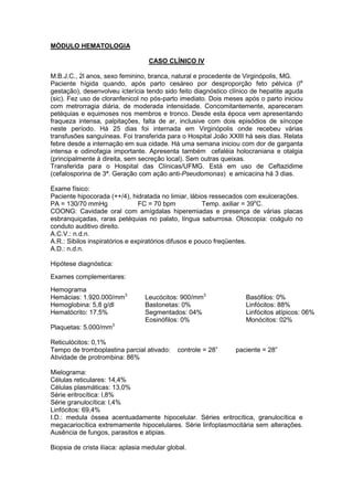 MÓDULO HEMATOLOGIA
CASO CLÍNICO IV
M.B.J.C., 2l anos, sexo feminino, branca, natural e procedente de Virginópolis, MG.
Paciente hígida quando, após parto cesáreo por desproporção feto pélvica (la
gestação), desenvolveu icterícia tendo sido feito diagnóstico clínico de hepatite aguda
(sic). Fez uso de cloranfenicol no pós-parto imediato. Dois meses após o parto iniciou
com metrorragia diária, de moderada intensidade. Concomitantemente, apareceram
petéquias e equimoses nos membros e tronco. Desde esta época vem apresentando
fraqueza intensa, palpitações, falta de ar, inclusive com dois episódios de síncope
neste período. Há 25 dias foi internada em Virginópolis onde recebeu várias
transfusões sanguíneas. Foi transferida para o Hospital João XXIII há seis dias. Relata
febre desde a internação em sua cidade. Há uma semana iniciou com dor de garganta
intensa e odinofagia importante. Apresenta também cefaléia holocraniana e otalgia
(principalmente à direita, sem secreção local). Sem outras queixas.
Transferida para o Hospital das Clínicas/UFMG. Está em uso de Ceftazidime
(cefalosporina de 3ª. Geração com ação anti-Pseudomonas) e amicacina há 3 dias.
Exame físico:
Paciente hipocorada (++/4), hidratada no limiar, lábios ressecados com exulcerações.
PA = 130/70 mmHg FC = 70 bpm Temp. axiliar = 39o
C.
COONG: Cavidade oral com amígdalas hiperemiadas e presença de várias placas
esbranquiçadas, raras petéquias no palato, língua saburrosa. Otoscopia: coágulo no
conduto auditivo direito.
A.C.V.: n.d.n.
A.R.: Sibilos inspiratórios e expiratórios difusos e pouco freqüentes.
A.D.: n.d.n.
Hipótese diagnóstica:
Exames complementares:
Hemograma
Hemácias: 1.920.000/mm3
Hemoglobina: 5,8 g/dl
Hematócrito: 17,5%
Leucócitos: 900/mm3
Bastonetas: 0%
Segmentados: 04%
Eosinófilos: 0%
Basófilos: 0%
Linfócitos: 88%
Linfócitos atípicos: 06%
Monócitos: 02%
Plaquetas: 5.000/mm3
Reticulócitos: 0,1%
Tempo de tromboplastina parcial ativado: controle = 28” paciente = 28”
Atividade de protrombina: 86%
Mielograma:
Células reticulares: 14,4%
Células plasmáticas: 13,0%
Série eritrocítica: l,8%
Série granulocítica: l,4%
Linfócitos: 69,4%
I.D.: medula óssea acentuadamente hipocelular. Séries eritrocítica, granulocítica e
megacariocítica extremamente hipocelulares. Série linfoplasmocitária sem alterações.
Ausência de fungos, parasitos e atipias.
Biopsia de crista ilíaca: aplasia medular global.
 