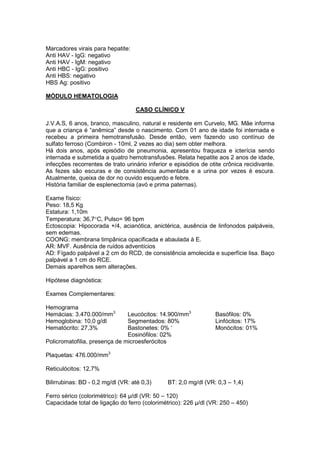 Marcadores virais para hepatite:
Anti HAV - IgG: negativo
Anti HAV - IgM: negativo
Anti HBC - IgG: positivo
Anti HBS: negativo
HBS Ag: positivo
MÓDULO HEMATOLOGIA
CASO CLÍNICO V
J.V.A.S, 6 anos, branco, masculino, natural e residente em Curvelo, MG. Mãe informa
que a criança é “anêmica” desde o nascimento. Com 01 ano de idade foi internada e
recebeu a primeira hemotransfusão. Desde então, vem fazendo uso contínuo de
sulfato ferroso (Combiron - 10ml, 2 vezes ao dia) sem obter melhora.
Há dois anos, após episódio de pneumonia, apresentou fraqueza e icterícia sendo
internada e submetida a quatro hemotransfusões. Relata hepatite aos 2 anos de idade,
infecções recorrentes de trato urinário inferior e episódios de otite crônica recidivante.
As fezes são escuras e de consistência aumentada e a urina por vezes é escura.
Atualmente, queixa de dor no ouvido esquerdo e febre.
História familiar de esplenectomia (avó e prima paternas).
Exame físico:
Peso: 18,5 Kg
Estatura: 1,10m
Temperatura: 36,7°C, Pulso= 96 bpm
Ectoscopia: Hipocorada +/4, acianótica, anictérica, ausência de linfonodos palpáveis,
sem edemas.
COONG: membrana timpânica opacificada e abaulada à E.
AR: MVF. Ausência de ruídos adventícios
AD: Fígado palpável a 2 cm do RCD, de consistência amolecida e superfície lisa. Baço
palpável a 1 cm do RCE.
Demais aparelhos sem alterações.
Hipótese diagnóstica:
Exames Complementares:
Hemograma
Hemácias: 3.470.000/mm3
Leucócitos: 14.900/mm3
Basófilos: 0%
Hemoglobina: 10,0 g/dl Segmentados: 80% Linfócitos: 17%
Hematócrito: 27,3% Bastonetes: 0% ‘
Eosinófilos: 02%
Monócitos: 01%
Policromatofilia, presença de microesferócitos
Plaquetas: 476.000/mm3
Reticulócitos: 12,7%
Bilirrubinas: BD - 0,2 mg/dl (VR: até 0,3) BT: 2,0 mg/dl (VR: 0,3 – 1,4)
Ferro sérico (colorimétrico): 64 µ/dl (VR: 50 – 120)
Capacidade total de ligação do ferro (colorimétrico): 226 µ/dl (VR: 250 – 450)
 
