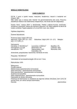 MÓDULO HEMATOLOGIA
CASO CLÍNICO VI
D.E.M, 3 anos e quatro meses, masculino, feodérmico, natural e residente em
Inhapim, MG.
Mãe relata que a criança está “doente” há aproximadamente dois anos. Procurou
assistência médica e fez tratamentos inespecíficos, mas ainda não tem diagnóstico.
Exame físico: criança febril e desanimada. Palidez cutâneo-mucosa acentuada,
anictérica e acianótica. Edema de membros inferiores (+/4). Baço palpável na altura da
cicatriz umbilical. Fígado palpável a 6 cm do RCD, duro, liso, indolor.
Hipótese diagnóstica:
Exames laboratoriais:
Proteínas totais: 6,0g% (VR: 6-8)
Albumina: 2,2g% (VR: 3,5 – 5,0) Globulinas: 3,8g% (VR: 1,9 – 2,7) Relação
A/G: 1/1,7 (VR > 1)
Hemograma
Hemácias: 2.100.000/mm3
Hemoglobina: 5,5 g/dl
Hematócrito: 17%
Leucócitos: 2.000/mm3
Bastonetes: 0%
Segmentados: 34%
Eosinófilos: 0%
Basófilos: 0%
Linfócitos: 58%
Monócitos: 08%
Anisocitose, poiquilocitose, hipocromia, hemácias em alvo.
Plaquetas: 100.000/mm3
Velocidade de hemossedimentação: 60 mm em 1 hora.
Reticulócitos: 0,8%
Mielograma:
Punção esternal
Medula óssea aparentemente normocelular.
Série eritrocítica - aparentemente normocelular.
Série granulocítica - aparentemente normocelular.
Ausência de eosinófilos
Série megacariocítica - aparentemente normocelular.
Hiperplasia de células reticulares
Presença de leishmanias no citoplasma de algumas células reticulares, bem como de
formas livres, em vários campos examinados.
Discreta plasmocitose
 