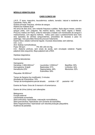 MÓDULO HEMATOLOGIA
CASO CLÍNICO VIII
J.A.S., l7 anos, masculino, leucodérmico, solteiro, lavrador, natural e residente em
Capoeirão, Pains, MG.
Queixa principal: fraqueza, vômitos de sangue.
História da moléstia atual:
Há cerca de dois anos, vem notando fraqueza e palidez. Após alguns meses, vomitou
sangue preto, com coágulos. Na mesma época, notou fezes negras e fétidas.
Procurou médico em Pains, onde foi internado e tratado com transfusões de sangue e
medicamentos, com alguma melhora. Voltou para casa e posteriormente teve mais
dois episódios de vômitos sanguinolentos, precedidos de náuseas e peso no
estômago. Veio para Belo Horizonte procurar tratamento.
Exame físico: estado nutricional regular, mucosas descoradas; sem edemas.
A.R.: n.d.n.
ACV: Bulhas normofonéticas.
Pulso: l00 bpm PA: l00 x 60 mm Hg,
A.D.: Abdome protruso, sem sinais de ascite, sem circulação colateral. Fígado
palpável (lobo esquerdo). Baço palpável sob a RCE.
Hipótese diagnóstica:
Exames laboratoriais:
Hemograma
Hemácias: 2.800.000/mm3
Hemoglobina: 8,2g/dl
Hematócrito:23%
Leucócitos: 3.500/mm3
Bastonetes: 01%
Segmentados: 46%
Basófilos: 00%
Linfócitos: 42%
Monócitos: 02%
Eosinófilos: 09%
Plaquetas: 80.000/mm3
Tempo de Sangria (Ivy modificado): 3 minutos
Atividade de Protrombina: 70%
Tempo de tromboplastina parcial ativado: controle = 35” paciente = 40”
Exame de Fezes: Ovos de S.mansoni e N.americanus.
Exame de Urina (rotina): sem alterações
Mielograma:
Punção esternal
Celularidade aumentada.
Série eritrocítica: hipercelular, maturação normoblástica.
Série granulocítica: hipercelular com aumento de eosinófilos.
Série megacariocítica: hipercelular com discreta produção plaquetária.
Ausência de parasitas.
 