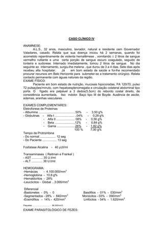 CASO CLÍNICO IV
ANAMNESE:
A.L.S., 32 anos, masculino, lavrador, natural e residente cem Governador
Valadares, casado. Relata que sua doença iniciou há 2 semanas, quando foi
acometido repentinamente de violenta hematêmese , vomitando ± 2 litros de sangue
vermelho rutilante e uma certa porção de sangue escuro coagulado, seguido de
tonteira e sudorese. Internado imediatamente, tomou 2 litros de sangue. No dia
seguinte ao internamento, surgiu-lhe melena , que durou de 3 a 4 dias. Sete dias após
recebeu alta hospitalar. Já em bom estado de saúde e foi-lhe recomendado
procurar recursos em Belo Horizonte para submeter-se a tratamento cirúrgico. Relata
contacto permanente com águas naturais da região.
EXAME FÍSICO:
Paciente em bom estado de nutrição, mucosas hipocoradas, PA 120/70, pulso
72 pulsações/minuto, com hepatoesplenomegalia e circulação colateral abdominal tipo
porta. O fígado era palpável a 3 dedos(5,5cm) do rebordo costal direito, de
consistência aumentada, liso indolor. Baço tipo III de Boyde. Ausência de ascite,
edemas, aranhas vasculares.
EXAMES COMPLEMENTARES:
Eletroforese de Proteínas
- Albumina ............................................50% - 3,50 g%
- Globulinas - Alfa I ....................... ..04% - 0,28 g%
- Alfa II ...................... 08% - 0,56 g%
- Beta ........................12% - 0,84 g%
- Gama ......................26% - 1,82 g%
100 % 7,00 g%
Tempo de Protrombina
- Do normal ................... 12 seg
- Do Paciente ................. 13 seg
Fosfatase Alcalina - 40 µUI/ml
Transaminases ( Reitman e Frankel )
- AST ............. 35 U.I/ml
- ALT ............. 38 U.I/ml
HEMOGRAMA:
-Hemácias - 4.100.000/mm3
-Hemoglobina - 10,8 g%
-Hematócritos - 28%
-Leucócitos - Global ...3.000/mm3
Diferencial
-Bastonetes - 0% - 0 Basófilos - 01% - 030/mm3
-Segmentados - 28% - 840/mm3
Monócitos - 03% - 090/mm3
-Eosinófilos - 14% - 420/mm3
Linfócitos - 54% - 1.620/mm3
Plaquetas ................................. - 86.000/mm3
EXAME PARASITOLÓGICO DE FEZES:
 