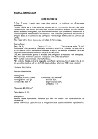 MÓDULO HEMATOLOGIA
CASO CLÍNICO IX
F.C.A., 8 anos, branco, sexo masculino, natural e residente em Governador
Valadares.
Criança hígida até a duas semanas, quando iniciou com quadro de manchas roxas
disseminadas pelo corpo. Há dois dias buscou assistência médica em sua cidade,
sendo realizado hemograma, que mostrou leucocitose com predomínio de linfócitos e
trombocitopenia. Nesta ocasião foi medicada com corticóide (informante desconhece a
droga e dose) e encaminhada ao Serviço de Hematologia do Hospital das Clínicas da
UFMG.
Mãe nega febre, dores ósseas ou outro tipo de hemorragia.
Exame físico:
Peso: 24 Kg Estatura: l,25 m Temperatura axilar: 36,3°C
Ectoscopia: criança corada, hidratada, anictérica, acianótica, presença de petéquias e
equimoses no tronco e membros inferiores, ausência de edemas, linfonodos cervicais
palpáveis bilateralmente medindo cerca de 1,0 x 0,5 cm.
COONG: petéquias no palato e mucosa oral; amígdalas e otoscopia sem alterações.
AR: eupneico, murmúrio vesicular fisiológico, sem ruídos adventícios
ACV: bulhas normorítmicas e normofonéticas
AD: abdome flácido, indolor à palpação superficial e profunda, fígado palpável a 3 cm
do apêndice xifóide e a 6 cm do RCD, baço palpável a 7cm do RCE, duro e indolor.
Hipótese diagnóstica:
Exames laboratoriais:
Hemograma
Hemácias: 4.050.000/mm3
Hemoglobina: 12,0 g%
Hematócrito: 36,6 %
Leucócitos: 260.000/mm3
Blastos: 80%
Segmentados: 09%
Linfócitos: 11%
Plaquetas: 26.000/mm3
Reticulócitos: 0,2%
Mielograma:
Medula óssea hipercelular, infiltrada por 94% de blastos com características de
linfoblastos.
Séries eritrocítica, granulocítica e megacariocítica acentuadamente hipocelulares.
 