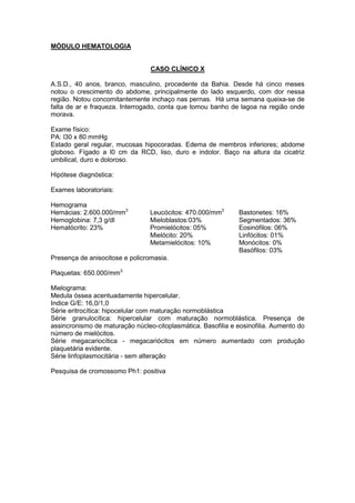 MÓDULO HEMATOLOGIA
CASO CLÍNICO X
A.S.D., 40 anos, branco, masculino, procedente da Bahia. Desde há cinco meses
notou o crescimento do abdome, principalmente do lado esquerdo, com dor nessa
região. Notou concomitantemente inchaço nas pernas. Há uma semana queixa-se de
falta de ar e fraqueza. Interrogado, conta que tomou banho de lagoa na região onde
morava.
Exame físico:
PA: l30 x 80 mmHg
Estado geral regular, mucosas hipocoradas. Edema de membros inferiores; abdome
globoso. Fígado a l0 cm da RCD, liso, duro e indolor. Baço na altura da cicatriz
umbilical, duro e doloroso.
Hipótese diagnóstica:
Exames laboratoriais:
Hemograma
Hemácias: 2.600.000/mm3
Hemoglobina: 7,3 g/dl
Hematócrito: 23%
Leucócitos: 470.000/mm3
Mieloblastos:03%
Promielócitos: 05%
Mielócito: 20%
Metamielócitos: 10%
Bastonetes: 16%
Segmentados: 36%
Eosinófilos: 06%
Linfócitos: 01%
Monócitos: 0%
Basófilos: 03%
Presença de anisocitose e policromasia.
Plaquetas: 650.000/mm3.
Mielograma:
Medula óssea acentuadamente hipercelular.
Indice G/E: 16,0/1,0
Série eritrocítica: hipocelular com maturação normoblástica
Série granulocítica: hipercelular com maturação normoblástica. Presença de
assincronismo de maturação núcleo-citoplasmática. Basofilia e eosinofilia. Aumento do
número de mielócitos.
Série megacariocítica - megacariócitos em número aumentado com produção
plaquetária evidente.
Série linfoplasmocitária - sem alteração
Pesquisa de cromossomo Ph1: positiva
 