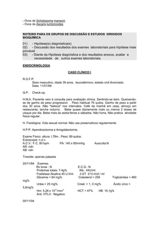 - Ovos de Schistosoma mansoni
- Ovos de Ascaris lumbricoides
ROTEIRO PARA OS GRUPOS DE DISCUSSÃO E ESTUDOS DIRIGIDOS
BIOQUÍMICA
01) - Hipótese(s) diagnóstica(s)
02) - Discussão dos resultados dos exames laboratoriais para hipótese mais
provável
03) - Diante da Hipótese diagnóstica e dos resultados anexos, avaliar a
necessidade de outros exames laboratoriais.
ENDOCRINOLOGIA
CASO CLÍNICO I
R.G.F.P.
Sexo masculino, idade 39 anos, leucodérmico, estado civil divorciado.
Data: 11/01/89
Q.P. Check-up.
H.M.A. Paciente veio à consulta para avaliação clínica. Sentindo-se bem. Queixando-
se de ganho de peso progressivo . Peso habitual 76 quilos. Ganho de peso a partir
dos 30 anos .Não "belisca" nos intervalos. Café da manhã em casa, almoço em
restaurante, lanche noturno. Bebe quase diariamente mais ou menos 2 doses de
uisque por dia. Bebe mais às sexta-feiras e sábados. Não fuma. Não pratica atividade
física regular.
H. Fisiológica: Vida sexual normal. Não usa preservativos regularmente.
H.P.P. Apendicectomia e Amigdalectomia.
Exame Físico: altura: l,78m . Peso: 89 quilos.
Ectoscopia: n.d.n.
A.C.V.: F.C. 80 bpm PA: 140 x 85mmhg Ausculta:N
AR: ndn
AB: ndn
Tireoide: apenas palpada
20/11/84 Exames:
Rx torax : N E.C.G.: N
Proteínas totais: 7,4g% Alb.: 44U/ml
Fosfatase Alcalina 45 U.I/ml δ GT 213 mUI / ml
Glicemia = 84 mg% Colesterol = 259 Triglicérides = 460
mg%
Uréia = 25 mg% Creat. = 1, 0 mg% Ácido úrico =
5,6mg%
Hm: 5,28 x 10 6
/mm3
HCT = 47% HB: 16,1g%
Anti. HTLV: Negativo
05/11/94
 
