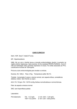 CASO CLÍNICO III
Ident.: KAF, Sexo F, Idade 07 anos.
QP.: Hipertireoidismo
HMA: Há um ano a família levou-a consulta endocrinológica devido à aumento na
região anterior dopescoço. Após exames, foi lhe receitado PROPILTIURACIL. Com 01
mês de medicação notou aumento expressivo no bocio. Foi então associado ao PTU,
Levotiroxina na dose de 100mcg/dia.
Procurou outro endocrinologista para revaliar a conduta.
Exames: Alt. 128cm. Peso: 21kg. Temperatura axillar 36,3°C.
Tireóide: Aumentada 3 vezes o volume normal, com aspecto difuso, consistência
elástica, indolor. Sem fremito ou sopro.
ACV: FC: 72 bpm. PA: 110/70 mmHg. Bulhas normofonéticas e normorrítimicas.
Pele: de aspecto e textura normal.
SNC: sem hiperreflexia patelar.
Laboratório:
Pré-tratamento: T4L = 2,3 ng% (f. ref.: 0,54 – 1,24 ng%)
TSH = 4,0 µUI/ml (f. ref.: 0,34 – 5,60 µUI/ml)
 