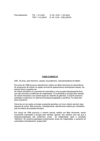 Pós-tratamento: T4L = 3,3 ng% (f. ref.: 0,54 – 1,24 ng%)
TSH = 1,2 µUI/ml (f. ref.: 0,34 – 5,60 µUI/ml)
CASO CLÍNICO IV
ENF. 25 anos, sexo feminino, casado, leucodérmico, natural/residente em Betim.
Em junho de 1989 procurou atendimento médico em Belo Horizonte em decorrência
do surgimento de nódulo na região cervical de aparecimento recente(seis meses). Ao
exame clínico suspeitou-se
de nódulo tireoidiano e a paciente foi submetida a uma punção biópsia(agulha fina)
que não encontrou evidências de malignidade. Foi submetida à cirurgia para retirada
do nódulo tireoidiano com preservação do restante da glândula. O exame anatomo-
patológico evidenciou um adenoma benígno(congelação e parafina). Foi dada alta
para a paciente.
Cerca de um ano após a cirurgia a paciente percebeu um novo nódulo cervical, logo
seguido de outros. Não procurou, imediatamente, atendimento médico por considerar
que se tratava de processo benígno.
Em março de 1994 procurou o mesmo serviço médico em Belo Horizonte, sendo
novamente submetida à cirurgia para retirada, apenas, dos nódulos uma vez que a
biópsia(congelação) não evidenciou sinais de malignidade. após o resultado
“definitivo” do anatomo-patológico,evidenciando sinais de malignidade, a paciente foi
submetida à tireoidectonia “quase-total”.
 