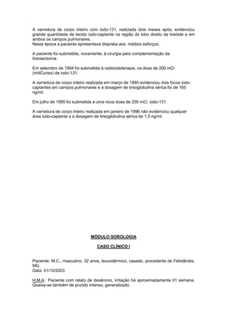 A varredura de corpo inteiro com iodo-131, realizada dois meses após, evidenciou
grande quantidade de tecido iodo-captante na região do lobo direito da tireóide e em
ambos os campos pulmonares.
Nesta época a paciente apresentava dispnéia aos médios esforços.
A paciente foi submetida, novamente, à cirurgia para complementação da
tireoiectomia.
Em setembro de 1994 foi submetida à radioiodoterapia, na dose de 200 mCi
(miliCuries) de iodo-131.
A varredura de corpo inteiro realizada em março de 1995 evidenciou dois focos iodo-
captantes em campos pulmonares e a dosagem de tireoglobulina sérica foi de 165
ng/ml.
Em julho de 1995 foi submetida a uma nova dose de 200 mCi iodo-131.
A varredura de corpo inteiro realizada em janeiro de 1996 não evidenciou qualquer
área iodo-captante e a dosagem de tireoglobulina sérica de 1,5 ng/ml.
MÓDULO SOROLOGIA
CASO CLÍNICO I
Paciente: M.C., masculino, 32 anos, leucodérmico, casado, procedente de Felixlândia,
MG.
Data: 01/10/2003
H.M.A.: Paciente com relato de desânimo, irritação há aproximadamente 01 semana.
Queixa-se também de prurido intenso, generalizado.
 