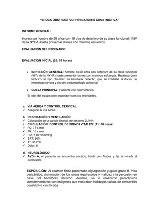 “SHOCK OBSTRUCTIVO: PERICARDITIS CONSTRICTIVA”
INFORME GENERAL:
Ingresa un hombre de 50 años con 10 días de deterioro de su clase funcional (III/IV
de la NYHA) hasta presentar disnea con mínimos esfuerzos.
EVALUACIÓN DEL ESCENARIO
EVALUACIÓN INICIAL (20: 55 horas)
 IMPRESIÓN GENERAL: hombre de 50 años con deterioro de su clase funcional
(III/IV de la NYHA) hasta presentar disnea con mínimos esfuerzos. Relataba dolor
torácico de tipo pleurítico en hemitórax derecho, que se irradiaba al dorso, de
intensidad severa y sin otra sintomatología adicional.
 QUEJA PRINCIPAL: Paciente con dolor torácico.
El líder del equipo pide organizar nuestras prioridades.
a. VÍA AÉREA Y CONTROL CERVICAL:
 Asegurar la vía aérea.
b. RESPIRACIÓN Y VENTILACIÓN:
 Colocación de la cánula binasal con oxígeno 2L/min.
c. CIRCULACIÓN: CONTROL DE SIGNOS VITALES: (21: 00 horas)
 FC: 77 x min
 FR: 16 x min
 P/A: 110/70 mmHg
 SAT: 86%
 T°: 36.2°C
 Dolor: 8
d. NEUROLÓGICO:
 AVDI- A, el paciente se encuentra aturdido, habla con fluidez y fija la mirada al
explorador.
EXPOSICIÓN: Al examen físico presentaba ingurgitación yugular grado II, frote
pericárdico, disminución de los ruidos respiratorios y matidez a la percusión en
base del hemitórax derecho. Además, se le realizaron paraclínicos
complementarios con imágenes que mostraban hallazgos típicos de pericarditis
constrictiva calcificada
 