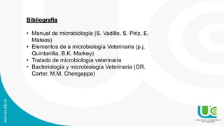 Bibliografía
• Manual de microbiología (S. Vadillo, S. Piriz, E.
Mateos)
• Elementos de a microbiología Veterinaria (p.j.
Quintanilla, B.K. Markey)
• Tratado de microbiología veterinaria
• Bacteriología y microbiología Veterinaria (GR.
Carter, M.M. Chengappa)
 