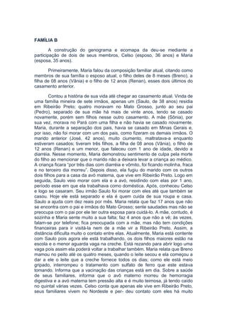 FAMÍLIA B
A construção do genograma e ecomapa da deu-se mediante a
participação de dois de seus membros, Celso (esposo, 36 anos) e Maria
(esposa, 35 anos).
Primeiramente, Maria falou da composição familiar atual, citando como
membros de sua família o esposo atual, o filho deles de 8 meses (Breno), a
filha de 08 anos (Vânia) e o filho de 12 anos (Renan), esses dois últimos do
casamento anterior.
Contou a história de sua vida até chegar ao casamento atual. Vinda de
uma família mineira de sete irmãos, apenas um (Saulo, de 38 anos) residia
em Ribeirão Preto; quatro moravam no Mato Grosso, junto ao seu pai
(Pedro), separado de sua mãe há mais de vinte anos, tendo se casado
novamente, porém sem filhos nesse outro casamento. A mãe (Sônia), por
sua vez, morava no Pará com uma filha e não havia se casado novamente.
Maria, durante a separação dos pais, havia se casado em Minas Gerais e,
por isso, não foi morar com um dos pais, como fizeram os demais irmãos. O
marido anterior (José, 42 anos), muito ciumento, maltratava-a enquanto
estiveram casados; tiveram três filhos, a filha de 08 anos (Vânia), o filho de
12 anos (Renan) e um menor, que faleceu com 1 ano de idade, devido a
diarréia. Nesse momento, Maria demonstrou sentimento de culpa pela morte
do filho ao mencionar que o marido não a deixara levar a criança ao médico.
A criança ficara “por três dias com diarréia e vômito, foi ficando molinha, fraca
e no terceiro dia morreu”. Depois disso, ela fugiu do marido com os outros
dois filhos para a casa da avó materna, que vive em Ribeirão Preto. Logo em
seguida, Saulo veio morar com ela e a avó, residindo com elas por 1 ano,
período esse em que ela trabalhava como doméstica. Após, conheceu Celso
e logo se casaram. Seu irmão Saulo foi morar com eles até que também se
casou. Hoje ele está separado e ela é quem cuida de sua roupa e casa.
Saulo a ajuda com dez reais por mês. Maria relata que faz 17 anos que não
se encontra com o pai e irmãos do Mato Grosso; sente saudades mas não se
preocupa com o pai por ele ter outra esposa para cuidá-lo. A mãe, contudo, é
sozinha e Maria sente muito a sua falta; faz 4 anos que não a vê; às vezes,
falam-se por telefone; fica preocupada com a mãe, mas não tem condições
financeiras para ir visitá-la nem de a mãe vir a Ribeirão Preto. Assim, a
distância dificulta muito o contato entre elas. Atualmente, Maria está contente
com Saulo pois agora ele está trabalhando, os dois filhos maiores estão na
escola e o menor aguarda vaga na creche. Está rezando para abrir logo uma
vaga pois assim ela poderá voltar a trabalhar também. Maria relata que Breno
mamou no peito até os quatro meses, quando o leite secou e ela começou a
dar a ele o leite que a creche fornece todos os dias; como ele está meio
gripado, interrompeu o tratamento com sulfato de ferro que este estava
tomando. Informa que a vacinação das crianças está em dia. Sobre a saúde
de seus familiares, informa que o avô materno morreu de hemorragia
digestiva e a avó materna tem pressão alta e é muito teimosa, já tendo caído
no quintal várias vezes. Celso conta que apenas ele vive em Ribeirão Preto,
seus familiares vivem no Nordeste e per- deu contato com eles há muito
 