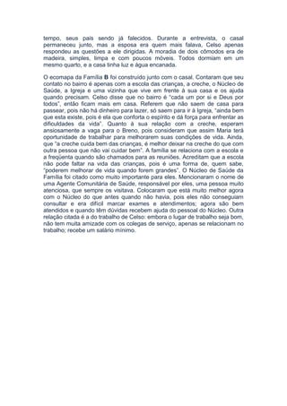 tempo, seus pais sendo já falecidos. Durante a entrevista, o casal
permaneceu junto, mas a esposa era quem mais falava, Celso apenas
respondeu as questões a ele dirigidas. A moradia de dois cômodos era de
madeira, simples, limpa e com poucos móveis. Todos dormiam em um
mesmo quarto, e a casa tinha luz e água encanada.
O ecomapa da Família B foi construído junto com o casal. Contaram que seu
contato no bairro é apenas com a escola das crianças, a creche, o Núcleo de
Saúde, a Igreja e uma vizinha que vive em frente à sua casa e os ajuda
quando precisam. Celso disse que no bairro é “cada um por si e Deus por
todos”, então ficam mais em casa. Referem que não saem de casa para
passear, pois não há dinheiro para lazer, só saem para ir à Igreja, “ainda bem
que esta existe, pois é ela que conforta o espírito e dá força para enfrentar as
dificuldades da vida”. Quanto à sua relação com a creche, esperam
ansiosamente a vaga para o Breno, pois consideram que assim Maria terá
oportunidade de trabalhar para melhorarem suas condições de vida. Ainda,
que “a creche cuida bem das crianças, é melhor deixar na creche do que com
outra pessoa que não vai cuidar bem”. A família se relaciona com a escola e
a freqüenta quando são chamados para as reuniões. Acreditam que a escola
não pode faltar na vida das crianças, pois é uma forma de, quem sabe,
“poderem melhorar de vida quando forem grandes”. O Núcleo de Saúde da
Família foi citado como muito importante para eles. Mencionaram o nome de
uma Agente Comunitária de Saúde, responsável por eles, uma pessoa muito
atenciosa, que sempre os visitava. Colocaram que está muito melhor agora
com o Núcleo do que antes quando não havia, pois eles não conseguiam
consultar e era difícil marcar exames e atendimentos; agora são bem
atendidos e quando têm dúvidas recebem ajuda do pessoal do Núcleo. Outra
relação citada é a do trabalho de Celso: embora o lugar de trabalho seja bom,
não tem muita amizade com os colegas de serviço, apenas se relacionam no
trabalho; recebe um salário mínimo.
 