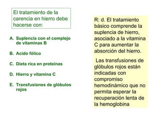 Suplencia con el complejo de vitaminas B Acido fólico Dieta rica en proteínas Hierro y vitamina C Transfusiones de glóbulos rojos El tratamiento de la carencia en hierro debe hacerse con:  R: d. El tratamiento básico comprende la suplencia de hierro, asociado a la vitamina C para aumentar la absorción del hierro. Las transfusiones de glóbulos rojos están indicadas con compromiso hemodinámico que no permita esperar la recuperación lenta de la hemoglobina 