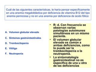 Cuál de las siguientes características, le haría pensar específicamente en una anemia megaloblástica por deficiencia de vitamina B12 del tipo anemia perniciosa y no en una anemia por deficiencia de ácido fólico: Volumen globular elevado Síntomas gastrointestinales Trombocitopenia Vitiligo Neutropenia R: d. Con frecuencia se observan varias patologías autoimunes simultáneas en un mismo paciente.  El volumen globular elevado es común a ambas deficiencias, como lo puede ser la trombocitopenia o la neutropenia.  La sintomatología gastrointestinal no es específica de una u otra de las deficiencias 
