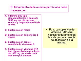 Vitamina B12 tipo cianocobalamina a dosis de 1000 mg por día por una semana y luego mensual toda la vida. Suplencia con hierro Suplencia con ácido fólico 5 mg/día Suplencia con todo el complejo de vitaminas B Suplencia con vitamina B12 tipo cianocobalamina a dosis de 1000 mg por dosis cada mes sólo por 6 meses. R: a. La suplencia de vitamina B12 será necesaria durante toda la vida por la ausencia de absorción de la misma. El tratamiento de la anemia perniciosa debe hacerse con 