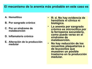 Hemolítico Por sangrado crónico Por un síndrome de malabsorción Inflamatorio crónico Alteración de la producción medular  R: d. No hay evidencia de hemólisis ni clínica ni biológica.  La anemia por sangrado crónico es microcítica por la ferropenia secundaria, como puede verse en el síndrome de malabsorción.  No hay reducción de los recuentos plaquetarios o de leucocitos que muestren un posible trastorno en la producción medular. El mecanismo de la anemia más probable en este caso es 