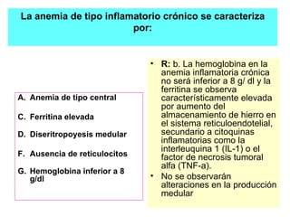 Anemia de tipo central Ferritina elevada Diseritropoyesis medular Ausencia de reticulocitos Hemoglobina inferior a 8 g/dl R:  b. La hemoglobina en la anemia inflamatoria crónica no será inferior a 8 g/ dl y la ferritina se observa característicamente elevada por aumento del almacenamiento de hierro en el sistema reticuloendotelial, secundario a citoquinas inflamatorias como la interleuquina 1 (IL-1) o el factor de necrosis tumoral alfa (TNF-a).  No se observarán alteraciones en la producción medular La anemia de tipo inflamatorio crónico se caracteriza por: 