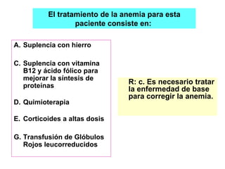 Suplencia con hierro Suplencia con vitamina B12 y ácido fólico para mejorar la síntesis de proteínas Quimioterapia Corticoides a altas dosis Transfusión de Glóbulos Rojos leucorreducidos R: c. Es necesario tratar la enfermedad de base para corregir la anemia. El tratamiento de la anemia para esta paciente consiste en:  