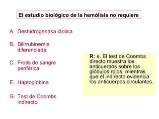 Deshidrogenasa láctica Bilirrubinemia diferenciada Frotis de sangre periférica Haptoglobina Test de Coombs indirecto R:  e. El test de Coombs directo muestra los anticuerpos sobre los glóbulos rojos, mientras que el indirecto evidencia los anticuerpos circulantes. El estudio biológico de la hemólisis no requiere  