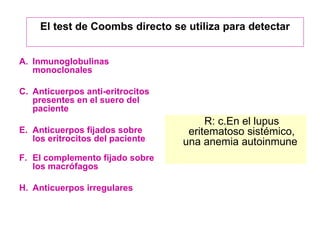 Inmunoglobulinas monoclonales Anticuerpos anti-eritrocitos presentes en el suero del paciente Anticuerpos fijados sobre los eritrocitos del paciente El complemento fijado sobre los macrófagos Anticuerpos irregulares R: c.En el lupus eritematoso sistémico, una anemia autoinmune  El test de Coombs directo se utiliza para detectar 