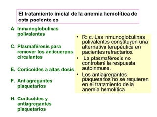 Inmunoglobulinas polivalentes Plasmaféresis para remover los anticuerpos circulantes Corticoides a altas dosis Antiagregantes plaquetarios Corticoides y antiagregantes plaquetarios R: c. Las inmunoglobulinas polivalentes constituyen una alternativa terapéutica en pacientes refractarios. La plasmaféresis no controlará la respuesta autoinmune.  Los antiagregantes plaquetarios no se requieren en el tratamiento de la anemia hemolítica El tratamiento inicial de la anemia hemolítica de esta paciente es  