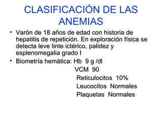 CLASIFICACIÓN DE LAS ANEMIAS Varón de 18 años de edad con historia de hepatitis de repetición. En exploración física se detecta leve tinte ictérico, palidez y esplenomegalia grado I Biometría hemática: Hb  9 g /dl VCM  90 Reticulocitos  10% Leucocitos  Normales Plaquetas  Normales 