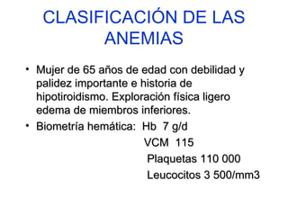 CLASIFICACIÓN DE LAS ANEMIAS Mujer de 65 años de edad con debilidad y palidez importante e historia de hipotiroidismo. Exploración física ligero edema de miembros inferiores. Biometría hemática:  Hb  7 g/d  VCM  115 Plaquetas 110 000  Leucocitos 3 500/mm3 