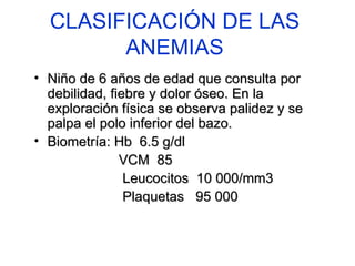 CLASIFICACIÓN DE LAS ANEMIAS Niño de 6 años de edad que consulta por debilidad, fiebre y dolor óseo. En la exploración física se observa palidez y se palpa el polo inferior del bazo. Biometría: Hb  6.5 g/dl VCM  85 Leucocitos  10 000/mm3 Plaquetas  95 000 