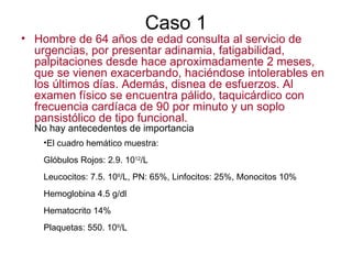 Caso 1 Hombre de 64 años de edad consulta al servicio de urgencias, por presentar adinamia, fatigabilidad, palpitaciones desde hace aproximadamente 2 meses, que se vienen exacerbando, haciéndose intolerables en los últimos días. Además, disnea de esfuerzos. Al examen físico se encuentra pálido, taquicárdico con frecuencia cardíaca de 90 por minuto y un soplo pansistólico de tipo funcional. No hay antecedentes de importancia El cuadro hemático muestra: Glóbulos Rojos: 2.9. 10 12 /L Leucocitos: 7.5. 10 9 /L, PN: 65%, Linfocitos: 25%, Monocitos 10% Hemoglobina 4.5 g/dl  Hematocrito 14% Plaquetas: 550. 10 9 /L  