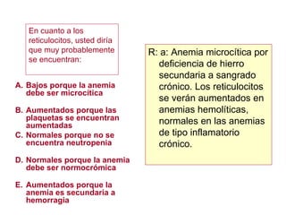 Bajos porque la anemia debe ser microcítica Aumentados porque las plaquetas se encuentran aumentadas Normales porque no se encuentra neutropenia Normales porque la anemia debe ser normocrómica Aumentados porque la anemia es secundaria a hemorragia R: a: Anemia microcítica por deficiencia de hierro secundaria a sangrado crónico. Los reticulocitos se verán aumentados en anemias hemolíticas, normales en las anemias de tipo inflamatorio crónico. En cuanto a los reticulocitos, usted diría que muy probablemente se encuentran: 