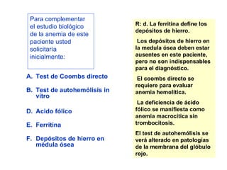 Para complementar el estudio biológico de la anemia de este paciente usted solicitaría inicialmente: Test de Coombs directo Test de autohemólisis in vitro Acido fólico Ferritina Depósitos de hierro en médula ósea R: d. La ferritina define los depósitos de hierro. Los depósitos de hierro en la medula ósea deben estar ausentes en este paciente, pero no son indispensables para el diagnóstico. El coombs directo se requiere para evaluar anemia hemolítica. La deficiencia de ácido fólico se manifiesta como anemia macrocítica sin trombocitosis.  El test de autohemólisis se verá alterado en patologías de la membrana del glóbulo rojo. 