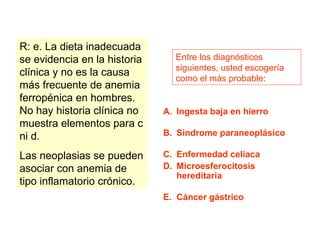 Entre los diagnósticos 
siguientes, usted escogería 
como el más probable: 
A. Ingesta baja en hierro 
B. Sindrome paraneoplásico 
C. Enfermedad celiaca 
D. Microesferocitosis 
hereditaria 
E. Cáncer gástrico 
R: e. La dieta inadecuada 
se evidencia en la historia 
clínica y no es la causa 
más frecuente de anemia 
ferropénica en hombres. 
No hay historia clínica no 
muestra elementos para c 
ni d. 
Las neoplasias se pueden 
asociar con anemia de 
tipo inflamatorio crónico. 
 