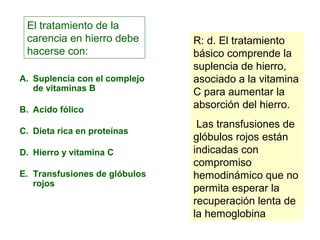 El tratamiento de la 
carencia en hierro debe 
hacerse con: 
A. Suplencia con el complejo 
de vitaminas B 
B. Acido fólico 
C. Dieta rica en proteínas 
D. Hierro y vitamina C 
E. Transfusiones de glóbulos 
rojos 
R: d. El tratamiento 
básico comprende la 
suplencia de hierro, 
asociado a la vitamina 
C para aumentar la 
absorción del hierro. 
Las transfusiones de 
glóbulos rojos están 
indicadas con 
compromiso 
hemodinámico que no 
permita esperar la 
recuperación lenta de 
la hemoglobina 
 