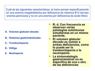 Cuál de las siguientes características, le haría pensar específicamente 
en una anemia megaloblástica por deficiencia de vitamina B12 del tipo 
anemia perniciosa y no en una anemia por deficiencia de ácido fólico: 
A. Volumen globular elevado 
B. Síntomas gastrointestinales 
C. Trombocitopenia 
D. Vitiligo 
E. Neutropenia 
• R: d. Con frecuencia se 
observan varias 
patologías autoimunes 
simultáneas en un mismo 
paciente. 
• El volumen globular 
elevado es común a 
ambas deficiencias, como 
lo puede ser la 
trombocitopenia o la 
neutropenia. 
• La sintomatología 
gastrointestinal no es 
específica de una u otra 
de las deficiencias 
 