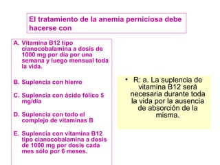 El tratamiento de la anemia perniciosa debe 
hacerse con 
A. Vitamina B12 tipo 
cianocobalamina a dosis de 
1000 mg por día por una 
semana y luego mensual toda 
la vida. 
B. Suplencia con hierro 
C. Suplencia con ácido fólico 5 
mg/día 
D. Suplencia con todo el 
complejo de vitaminas B 
E. Suplencia con vitamina B12 
tipo cianocobalamina a dosis 
de 1000 mg por dosis cada 
mes sólo por 6 meses. 
• R: a. La suplencia de 
vitamina B12 será 
necesaria durante toda 
la vida por la ausencia 
de absorción de la 
misma. 
 