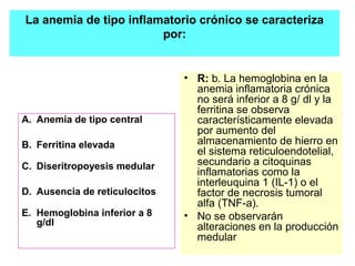 La anemia de tipo inflamatorio crónico se caracteriza 
A. Anemia de tipo central 
B. Ferritina elevada 
C. Diseritropoyesis medular 
D. Ausencia de reticulocitos 
E. Hemoglobina inferior a 8 
g/dl 
por: 
• R: b. La hemoglobina en la 
anemia inflamatoria crónica 
no será inferior a 8 g/ dl y la 
ferritina se observa 
característicamente elevada 
por aumento del 
almacenamiento de hierro en 
el sistema reticuloendotelial, 
secundario a citoquinas 
inflamatorias como la 
interleuquina 1 (IL-1) o el 
factor de necrosis tumoral 
alfa (TNF-a). 
• No se observarán 
alteraciones en la producción 
medular 
 