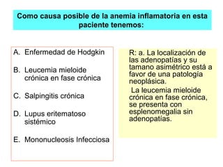 Como causa posible de la anemia inflamatoria en esta 
paciente tenemos: 
A. Enfermedad de Hodgkin 
B. Leucemia mieloide 
crónica en fase crónica 
C. Salpingitis crónica 
D. Lupus eritematoso 
sistémico 
E. Mononucleosis Infecciosa 
R: a. La localización de 
las adenopatías y su 
tamano asimétrico está a 
favor de una patología 
neoplásica. 
La leucemia mieloide 
crónica en fase crónica, 
se presenta con 
esplenomegalia sin 
adenopatías. 
 