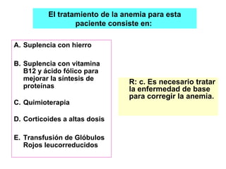 El tratamiento de la anemia para esta 
paciente consiste en: 
A. Suplencia con hierro 
B. Suplencia con vitamina 
B12 y ácido fólico para 
mejorar la síntesis de 
proteínas 
C. Quimioterapia 
D. Corticoides a altas dosis 
E. Transfusión de Glóbulos 
Rojos leucorreducidos 
R: c. Es necesario tratar 
la enfermedad de base 
para corregir la anemia. 
 
