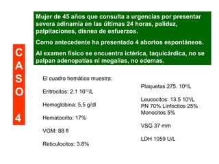 Mujer de 45 años que consulta a urgencias por presentar 
severa adinamia en las últimas 24 horas, palidez, 
palpitaciones, disnea de esfuerzos. 
Como antecedente ha presentado 4 abortos espontáneos. 
Al examen físico se encuentra ictérica, taquicárdica, no se 
palpan adenopatías ni megalias, no edemas. 
El cuadro hemático muestra: 
Eritrocitos: 2.1 1012/L 
Hemoglobina: 5,5 g/dl 
Hematocrito: 17% 
VGM: 88 fl 
Reticulocitos: 3.8% 
Plaquetas 275. 109/L 
Leucocitos: 13.5 109/L 
PN 70% Linfocitos 25% 
Monocitos 5% 
VSG 37 mm 
LDH 1059 U/L 
CAS 
O 
4 
 